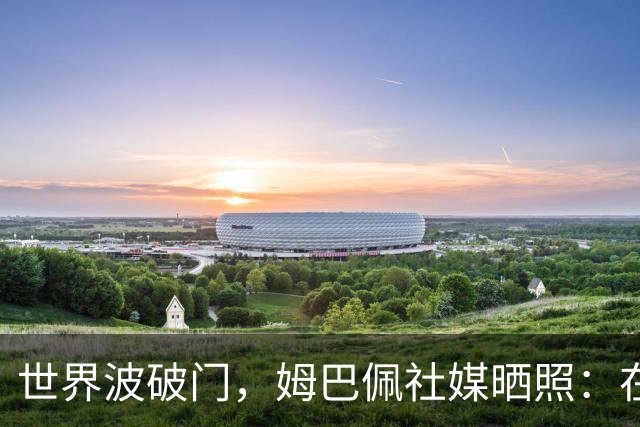 世界波破门，姆巴佩社媒晒照：在伯纳乌度过开心的夜晚！