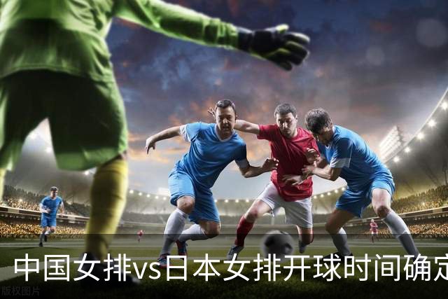 中国女排vs日本女排开球时间确定！决赛难度大，CCTV5直播：调整