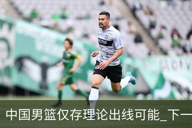 中国男篮仅存理论出线可能 下一场必须赢36+分