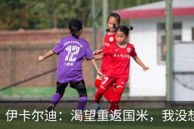 伊卡尔迪：渴望重返国米，我没想到会在这个阶段无球可踢
