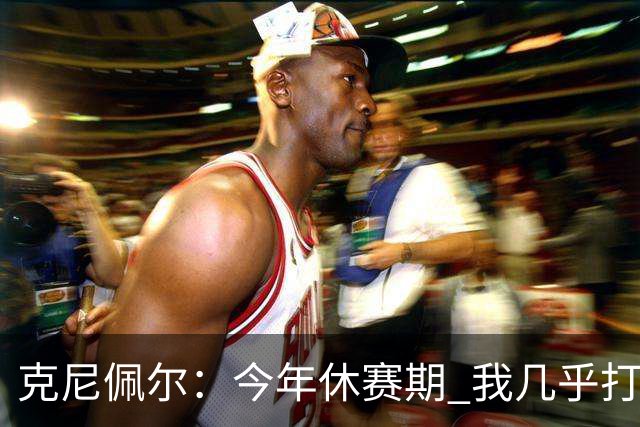 克尼佩尔：今年休赛期 我几乎打磨了球场上的每一项技术