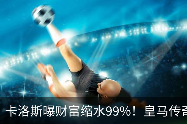 卡洛斯曝财富缩水99%！皇马传奇为何守不住财富？曾被身边人坑惨