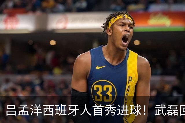 吕孟洋西班牙人首秀进球！武磊回应：你踢主力没问题 一直要坚持到底