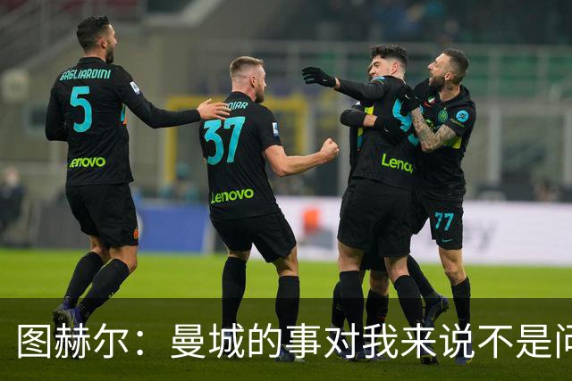 图赫尔：曼城的事对我来说不是问题，但对曼城球员来说可能是