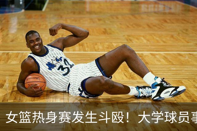 女篮热身赛发生斗殴！大学球员事后交流打人“经验”
