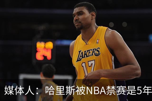 媒体人：哈里斯被NBA禁赛是5年前的事 CBA应杜绝一刀切和矫枉过正