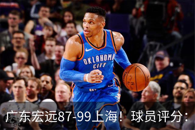 广东宏远87-99上海！球员评分：2人满分，2人良好，4人不合格