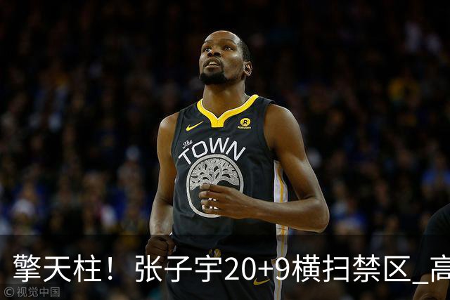 擎天柱！张子宇20+9横扫禁区 高效发挥令对手无可奈何