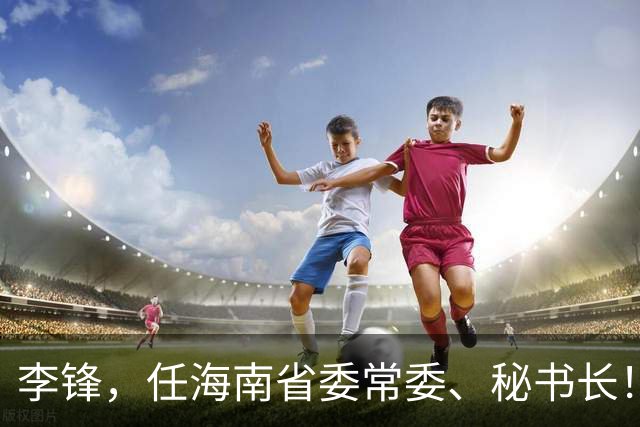 李锋，任海南省委常委、秘书长！新任河北省委常委王娇萍，分工明确！