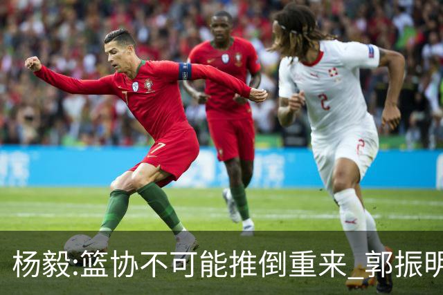 杨毅:篮协不可能推倒重来 郭振明没把姚明挤走 郭导人员选择权很大