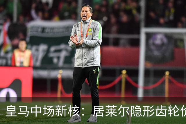 皇马中场新核：居莱尔隐形齿轮价值解析