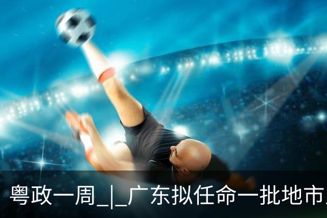粤政一周 | 广东拟任命一批地市主官
