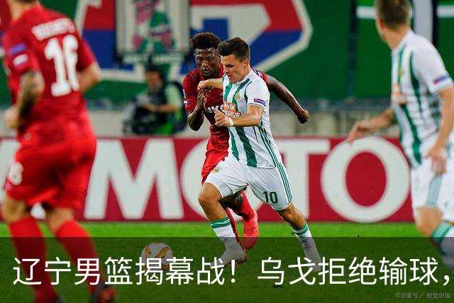 辽宁男篮揭幕战！乌戈拒绝输球，克里斯反戈一击，央视直播