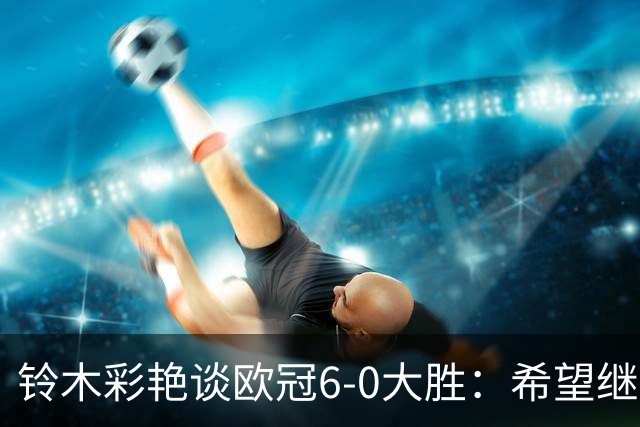 铃木彩艳谈欧冠6-0大胜：希望继续钻研 成为埃德松那样的出色门将