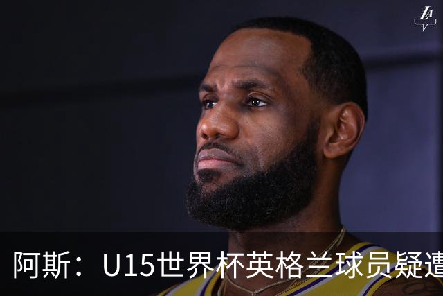 阿斯：U15世界杯英格兰球员疑遭种族歧视，被辱骂为“猴子”