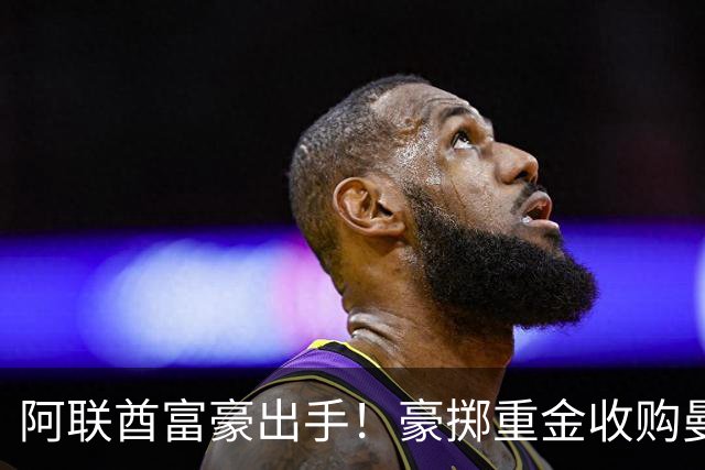 阿联酋富豪出手！豪掷重金收购曼联，计划砸15亿英镑引援