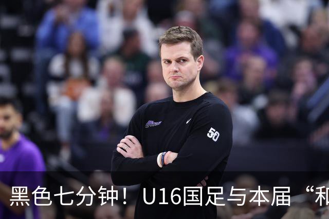 黑色七分钟！U16国足与本届“和平杯”最弱对手战成3比3平局