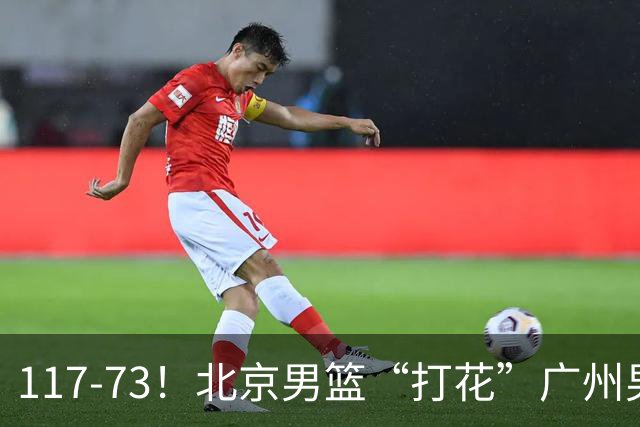 117-73！北京男篮“打花”广州男篮，连打3支广东球队，共赢120分