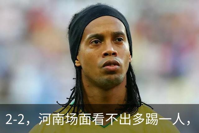 2-2，河南场面看不出多踢一人，8轮不胜保级不稳，深圳可接受拿一分
