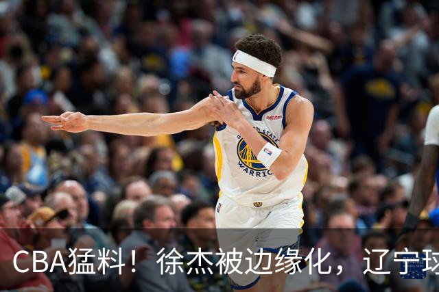 CBA猛料！徐杰被边缘化，辽宁球员官宣出国打球，余嘉豪心态爆炸