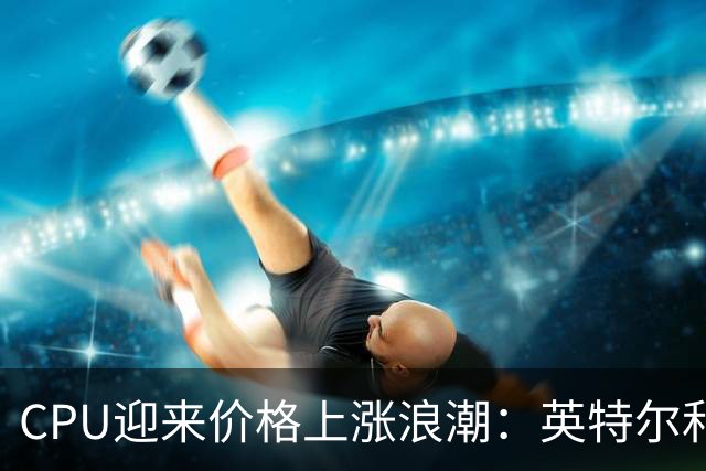 CPU迎来价格上涨浪潮：英特尔和高通分别涨价最多20%和10%，AMD或跟进