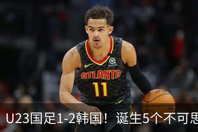 U23国足1-2韩国！诞生5个不可思议