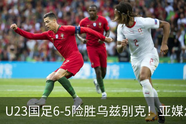 U23国足6-5险胜乌兹别克！亚媒怎么说，日媒惊叹，韩媒直呼不可思议