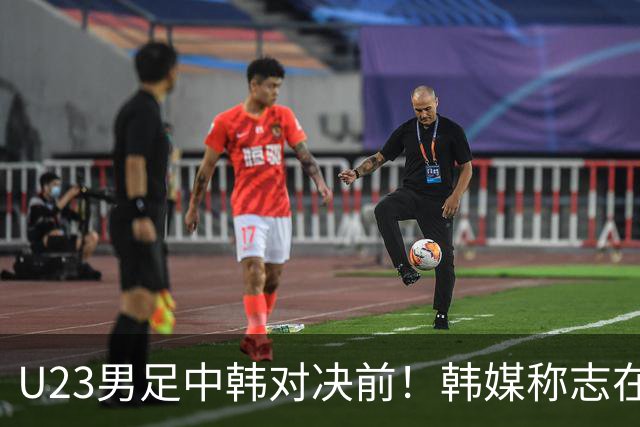 U23男足中韩对决前！韩媒称志在必得，安帅稳住军心，掌握3大优势